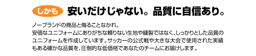 しかも安いだけじゃない。品質に自信あり。ノーブランドの商品と侮ることなかれ。安価なユニフォームにありがちな頼りない生地や縫製ではなく、しっかりとした品質のユニフォームを作成しています。サッカーの公式戦や大きな大会で使用された実績もある確かな品質を、圧倒的な低価格であなたのチームにお届けします。