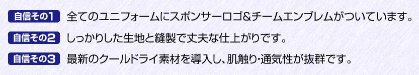 「自信その１」全てのユニフォームにスポンサーロゴ＆チームエンブレムがついています。「自信その２」しっかりした生地と縫製で丈夫な仕上がりです。「自信その３」最新のクールドライ素材を導入し、肌触り・通気性が抜群です。